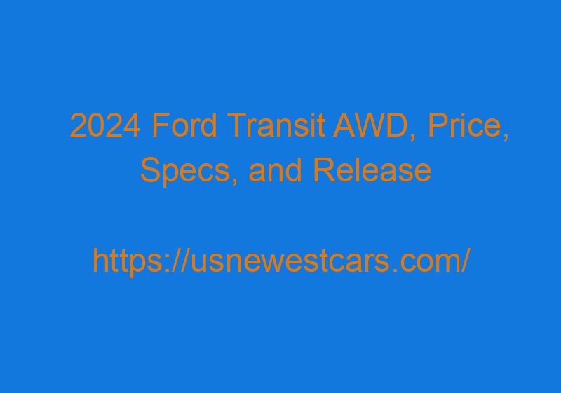 2024 Ford Transit AWD, Price, Specs, And Release Date