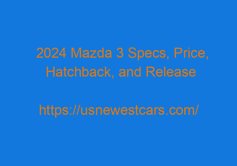 2024 Mazda 3 Specs, Price, Hatchback, And Release Date