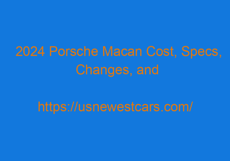 2024 Porsche Macan Cost, Specs, Changes, And Release Date