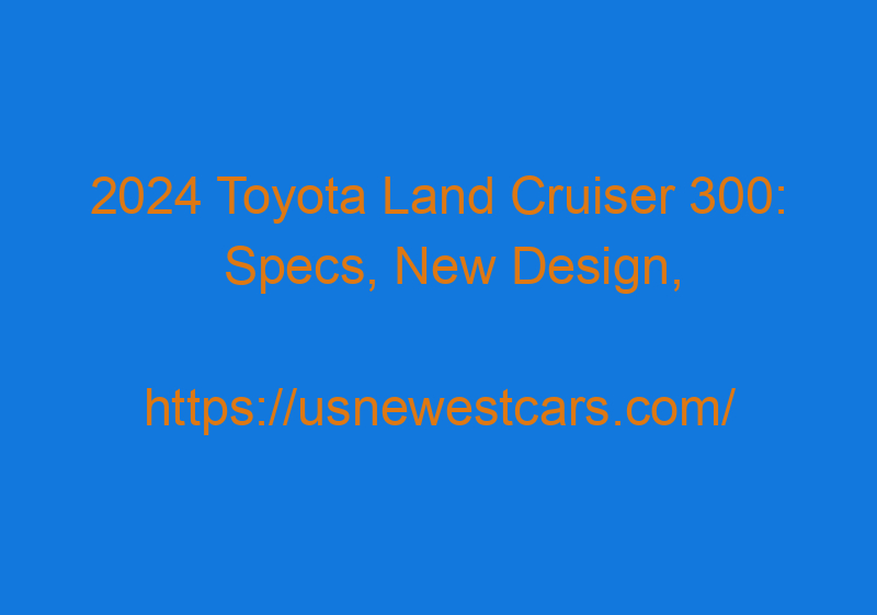 2024 Toyota Land Cruiser 300: Specs, New Design, & Photos