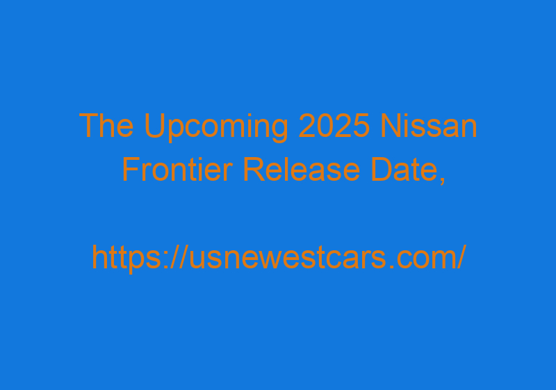 The Upcoming 2025 Nissan Frontier Release Date, Redesign, And Colors