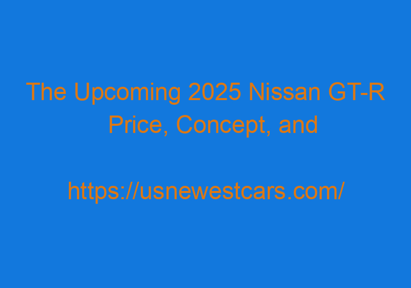 The Upcoming 2025 Nissan GT R Price, Concept, And Release Date