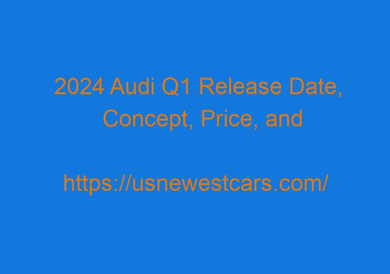 2024 Audi Q1 Release Date, Concept, Price, And Specs