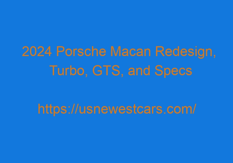 2024 Porsche Macan Redesign, Turbo, GTS, and Specs 2024 Porsche Macan Redesign, Turbo, GTS, And Specs