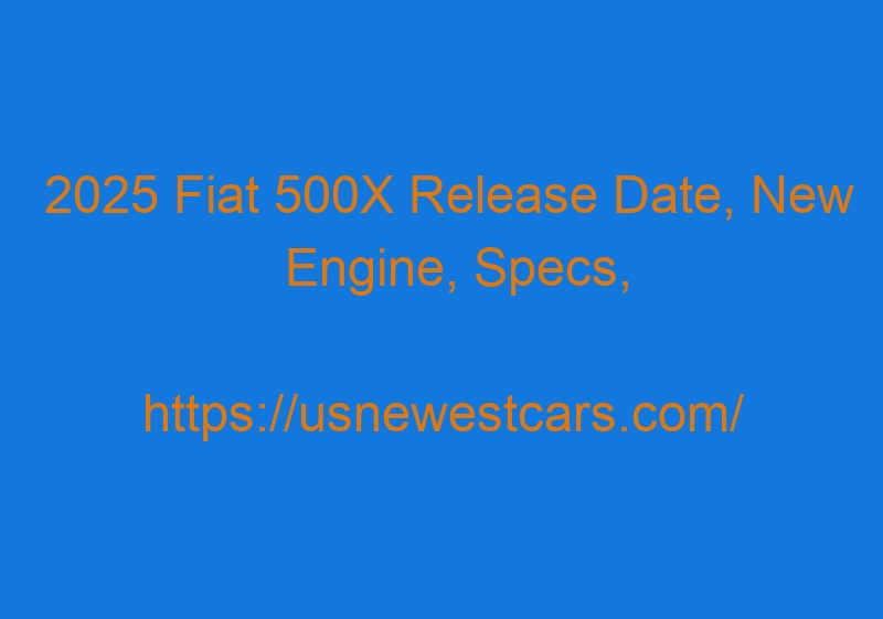 2025 Fiat 500X Release Date, New Engine, Specs, And Price