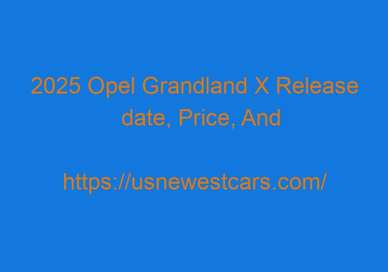 2025 Opel Grandland X Release Date, Price, And Redesign